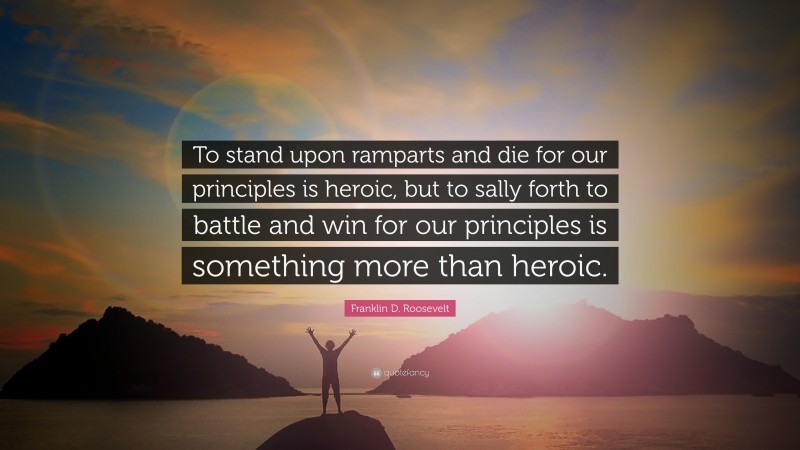 Franklin D. Roosevelt Quote: “To stand upon ramparts and die for our principles is heroic, but to sally forth to battle and win for our principles is something more than heroic.”