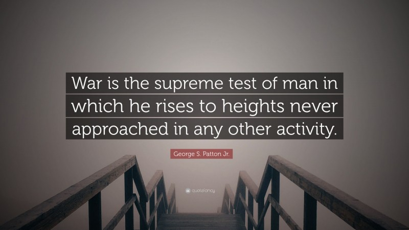 George S. Patton Jr. Quote: “War is the supreme test of man in which he rises to heights never approached in any other activity.”