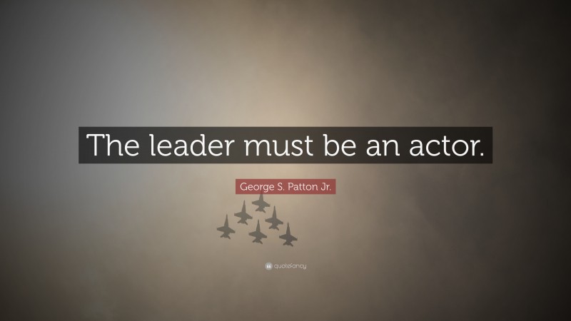 George S. Patton Jr. Quote: “The leader must be an actor.”