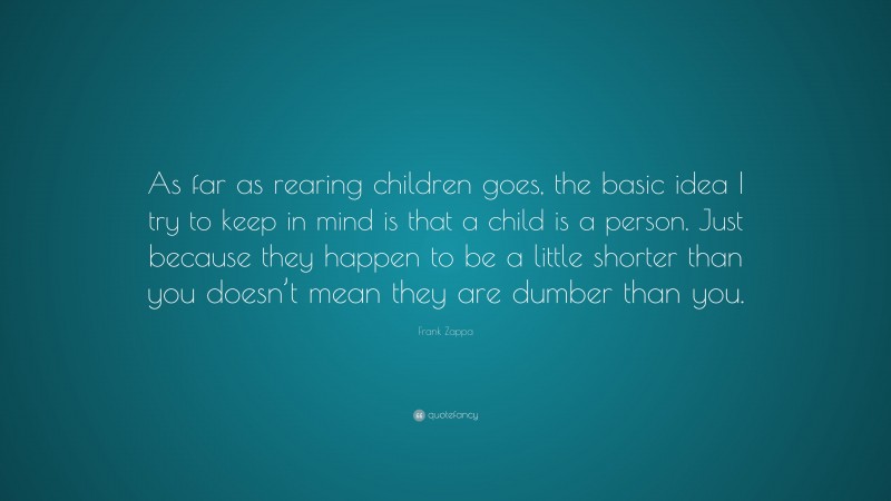 Frank Zappa Quote: “As far as rearing children goes, the basic idea I try to keep in mind is that a child is a person. Just because they happen to be a little shorter than you doesn’t mean they are dumber than you.”