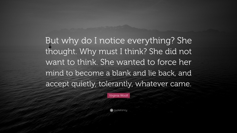 Virginia Woolf Quote: “But why do I notice everything? She thought. Why must I think? She did not want to think. She wanted to force her mind to become a blank and lie back, and accept quietly, tolerantly, whatever came.”