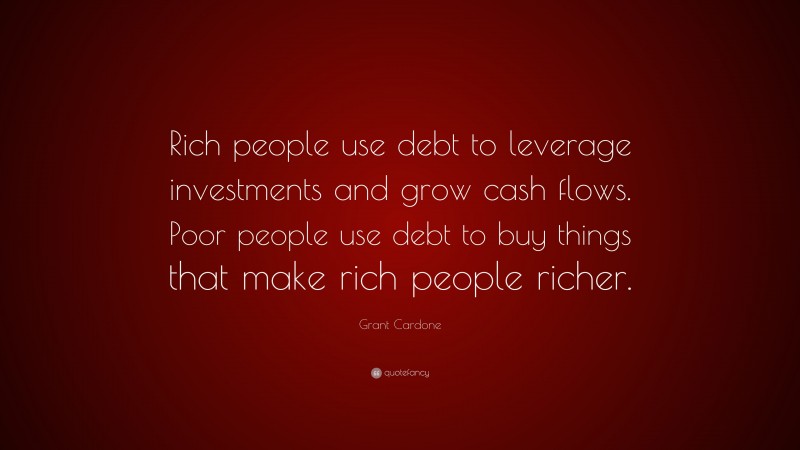 Grant Cardone Quote: “Rich people use debt to leverage investments and grow cash flows. Poor people use debt to buy things that make rich people richer.”