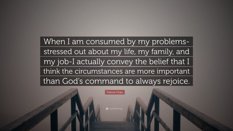 Francis Chan Quote: “When I am consumed by my problems-stressed out about my life, my family, and my job-I actually convey the belief that I think the circumstances are more important than God’s command to always rejoice.”