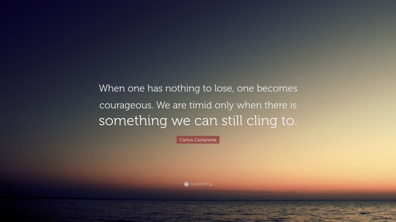 Carlos Castaneda Quote: “When one has nothing to lose, one becomes courageous. We are timid only when there is something we can still cling to.”