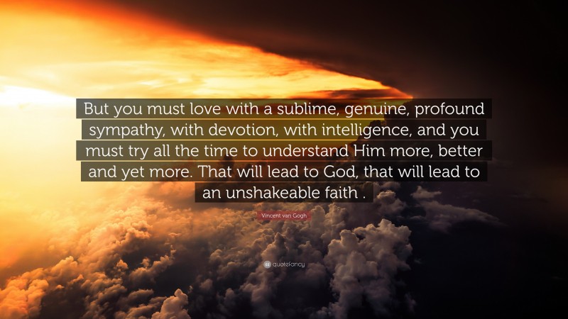 Vincent van Gogh Quote: “But you must love with a sublime, genuine, profound sympathy, with devotion, with intelligence, and you must try all the time to understand Him more, better and yet more. That will lead to God, that will lead to an unshakeable faith .”
