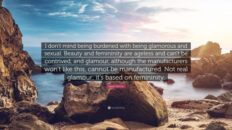 Marilyn Monroe Quote: “I don’t mind being burdened with being glamorous and sexual. Beauty and femininity are ageless and can’t be contrived, and glamour, although the manufacturers won’t like this, cannot be manufactured. Not real glamour; it’s based on femininity.”