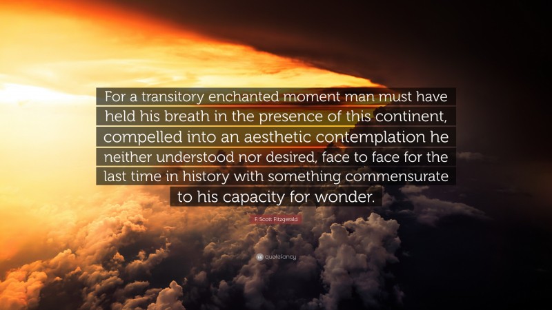 F. Scott Fitzgerald Quote: “For a transitory enchanted moment man must have held his breath in the presence of this continent, compelled into an aesthetic contemplation he neither understood nor desired, face to face for the last time in history with something commensurate to his capacity for wonder.”