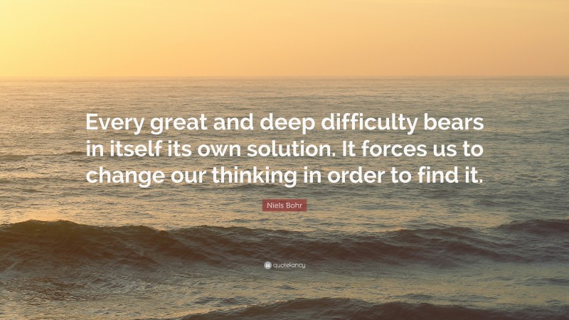 Niels Bohr Quote: “Every great and deep difficulty bears in itself its own solution. It forces us to change our thinking in order to find it.”
