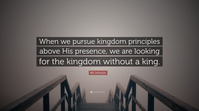 Bill Johnson Quote: “When we pursue kingdom principles above His presence, we are looking for the kingdom without a king.”