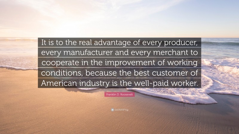 Franklin D. Roosevelt Quote: “It is to the real advantage of every producer, every manufacturer and every merchant to cooperate in the improvement of working conditions, because the best customer of American industry is the well-paid worker.”