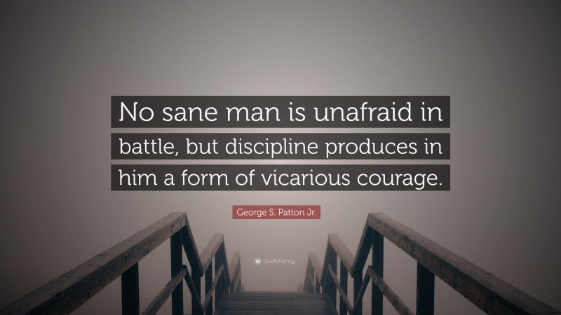 George S. Patton Jr. Quote: “No sane man is unafraid in battle, but discipline produces in him a form of vicarious courage.”