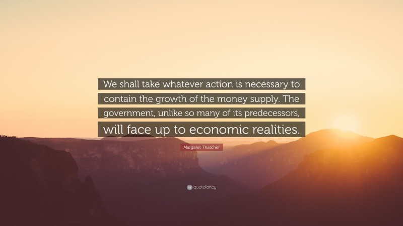 Margaret Thatcher Quote: “We shall take whatever action is necessary to contain the growth of the money supply. The government, unlike so many of its predecessors, will face up to economic realities.”