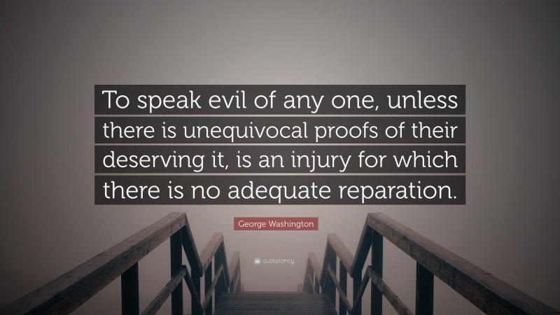 George Washington Quote: “To speak evil of any one, unless there is unequivocal proofs of their deserving it, is an injury for which there is no adequate reparation.”
