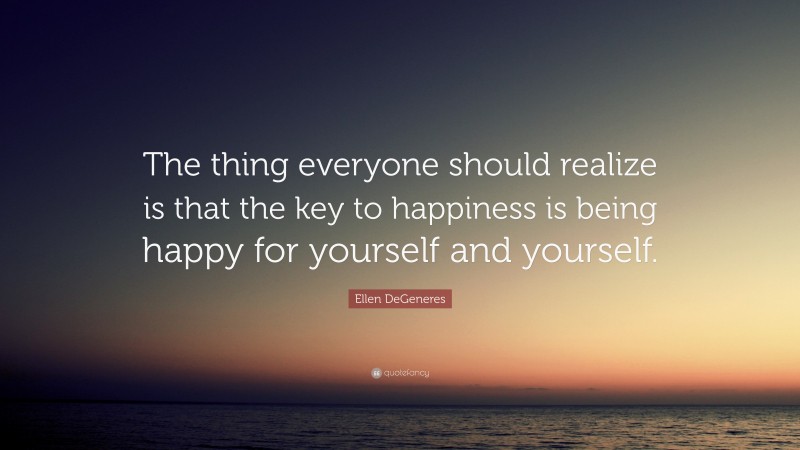 Ellen DeGeneres Quote: “The thing everyone should realize is that the key to happiness is being happy for yourself and yourself.”