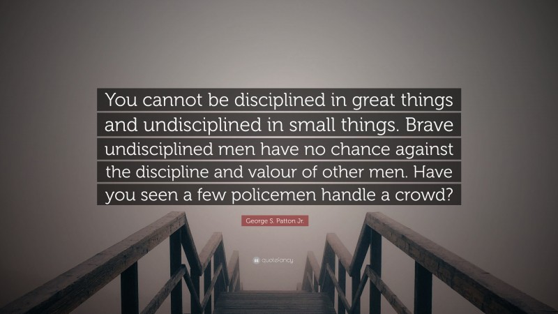 George S. Patton Jr. Quote: “You cannot be disciplined in great things and undisciplined in small things. Brave undisciplined men have no chance against the discipline and valour of other men. Have you seen a few policemen handle a crowd?”