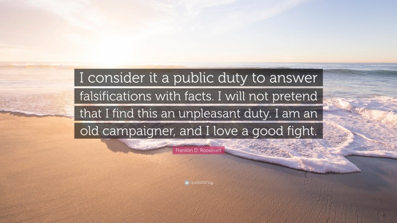 Franklin D. Roosevelt Quote: “I consider it a public duty to answer falsifications with facts. I will not pretend that I find this an unpleasant duty. I am an old campaigner, and I love a good fight.”