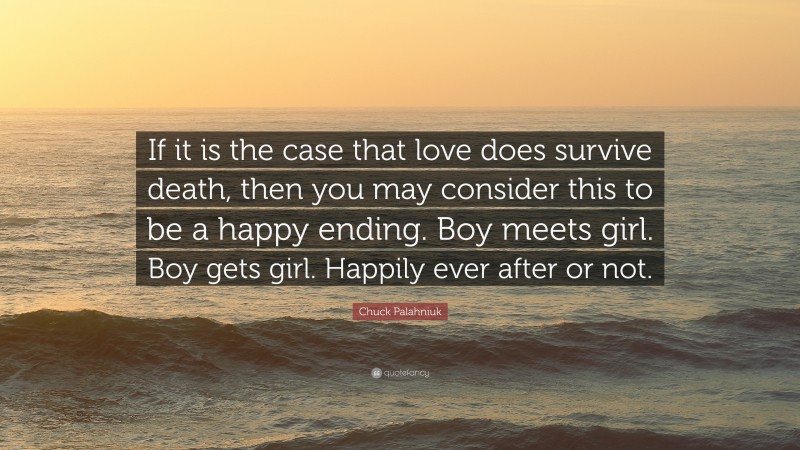 Chuck Palahniuk Quote: “If it is the case that love does survive death, then you may consider this to be a happy ending. Boy meets girl. Boy gets girl. Happily ever after or not.”