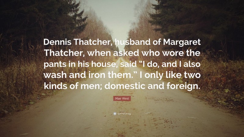 Mae West Quote: “Dennis Thatcher, husband of Margaret Thatcher, when asked who wore the pants in his house, said “I do, and I also wash and iron them.” I only like two kinds of men; domestic and foreign.”