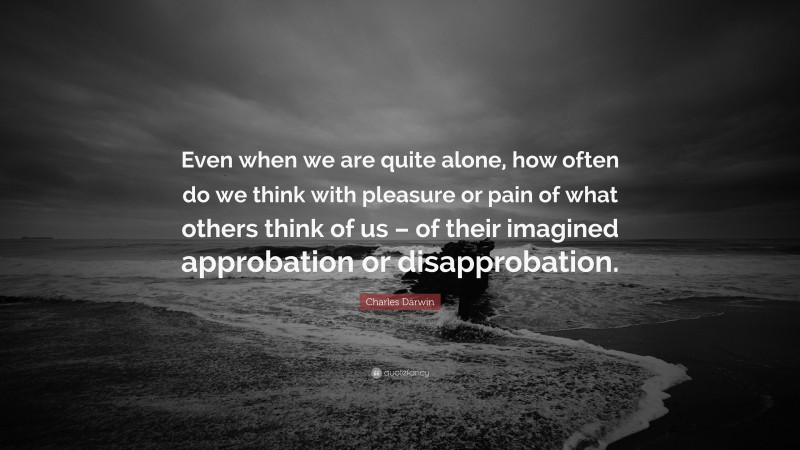 Charles Darwin Quote: “Even when we are quite alone, how often do we think with pleasure or pain of what others think of us – of their imagined approbation or disapprobation.”