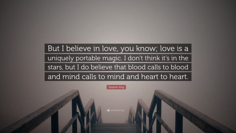 Stephen King Quote: “But I believe in love, you know; love is a uniquely portable magic. I don’t think it’s in the stars, but I do believe that blood calls to blood and mind calls to mind and heart to heart.”