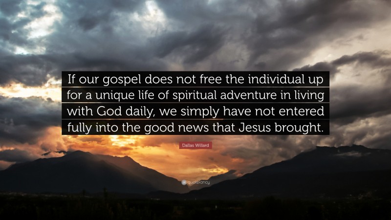 Dallas Willard Quote: “If our gospel does not free the individual up for a unique life of spiritual adventure in living with God daily, we simply have not entered fully into the good news that Jesus brought.”