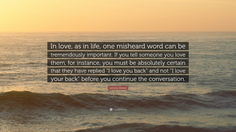 Lemony Snicket Quote: “In love, as in life, one misheard word can be tremendously important. If you tell someone you love them, for instance, you must be absolutely certain that they have replied “I love you back” and not “I love your back” before you continue the conversation.”