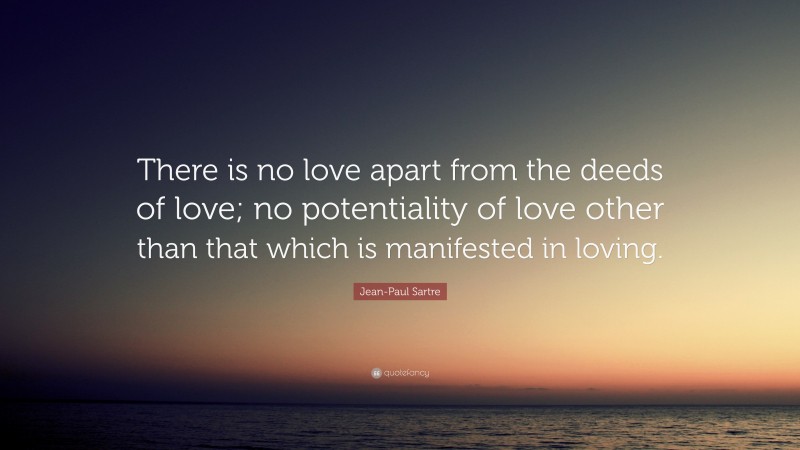 Jean-Paul Sartre Quote: “There is no love apart from the deeds of love; no potentiality of love other than that which is manifested in loving.”