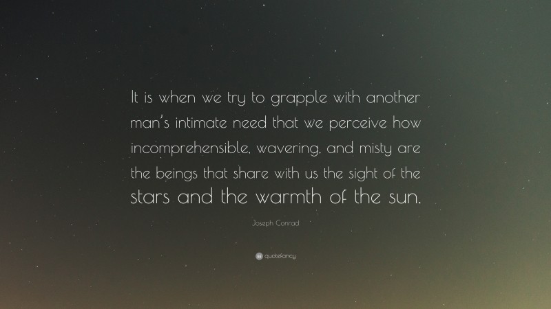Joseph Conrad Quote: “It is when we try to grapple with another man’s intimate need that we perceive how incomprehensible, wavering, and misty are the beings that share with us the sight of the stars and the warmth of the sun.”