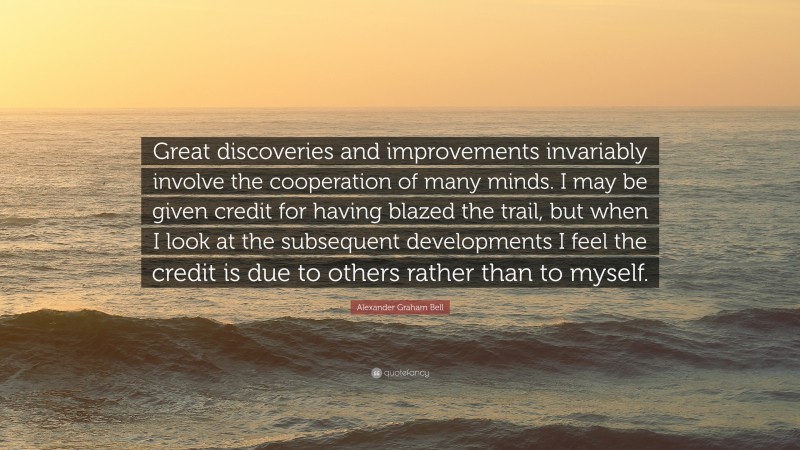 Alexander Graham Bell Quote: “Great discoveries and improvements invariably involve the cooperation of many minds. I may be given credit for having blazed the trail, but when I look at the subsequent developments I feel the credit is due to others rather than to myself.”