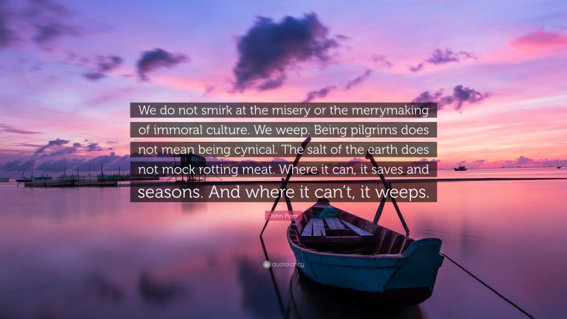 John Piper Quote: “We do not smirk at the misery or the merrymaking of immoral culture. We weep. Being pilgrims does not mean being cynical. The salt of the earth does not mock rotting meat. Where it can, it saves and seasons. And where it can’t, it weeps.”