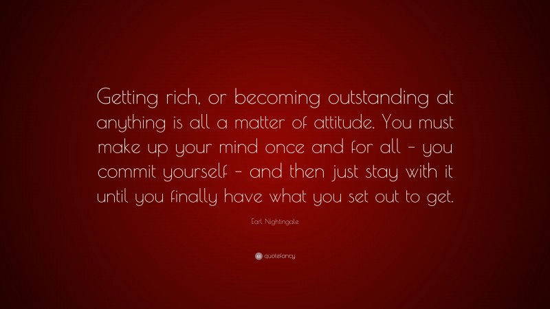 Earl Nightingale Quote: “Getting rich, or becoming outstanding at anything is all a matter of attitude. You must make up your mind once and for all – you commit yourself – and then just stay with it until you finally have what you set out to get.”