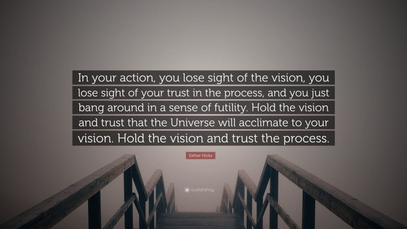Esther Hicks Quote: “In your action, you lose sight of the vision, you lose sight of your trust in the process, and you just bang around in a sense of futility. Hold the vision and trust that the Universe will acclimate to your vision. Hold the vision and trust the process.”