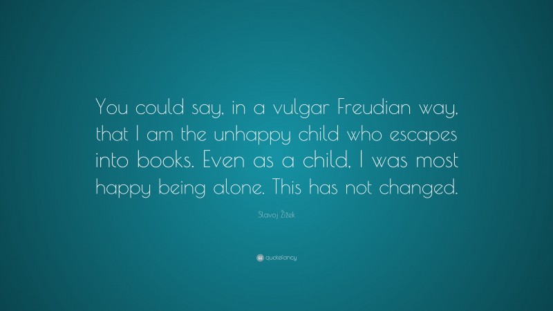 Slavoj Žižek Quote: “You could say, in a vulgar Freudian way, that I am the unhappy child who escapes into books. Even as a child, I was most happy being alone. This has not changed.”