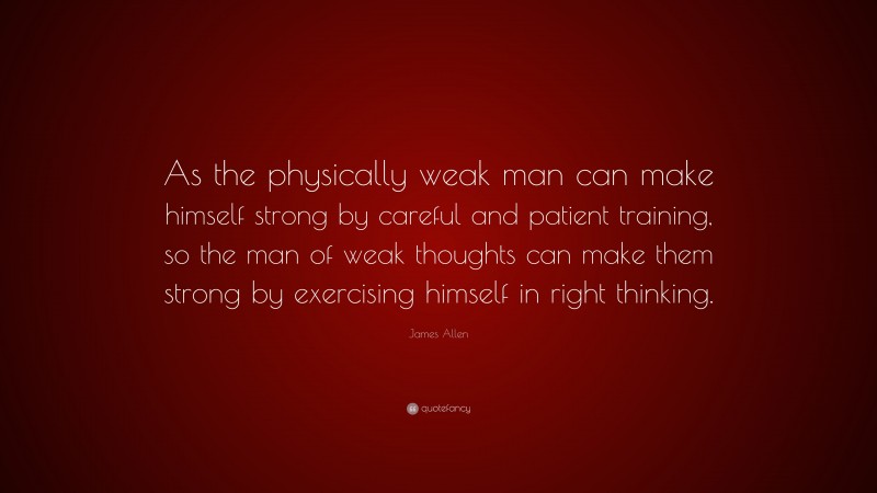 James Allen Quote: “As the physically weak man can make himself strong by careful and patient training, so the man of weak thoughts can make them strong by exercising himself in right thinking.”