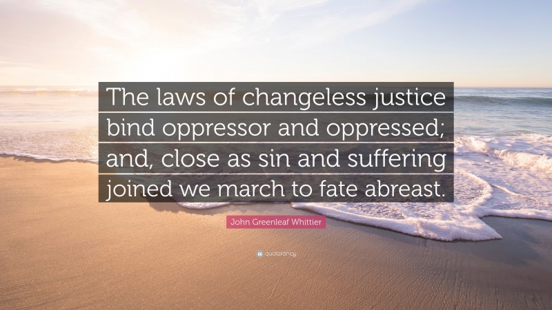 John Greenleaf Whittier Quote: “The laws of changeless justice bind oppressor and oppressed; and, close as sin and suffering joined we march to fate abreast.”