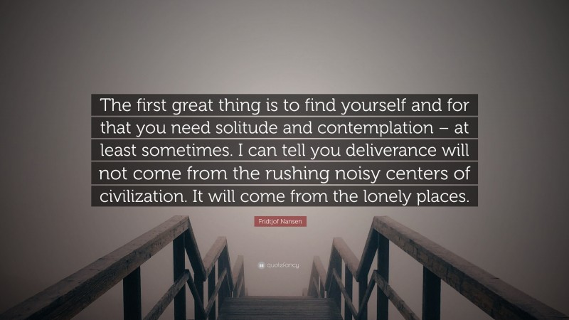 Fridtjof Nansen Quote: “The first great thing is to find yourself and for that you need solitude and contemplation – at least sometimes. I can tell you deliverance will not come from the rushing noisy centers of civilization. It will come from the lonely places.”