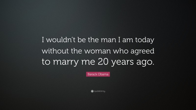Barack Obama Quote: “I wouldn’t be the man I am today without the woman who agreed to marry me 20 years ago.”