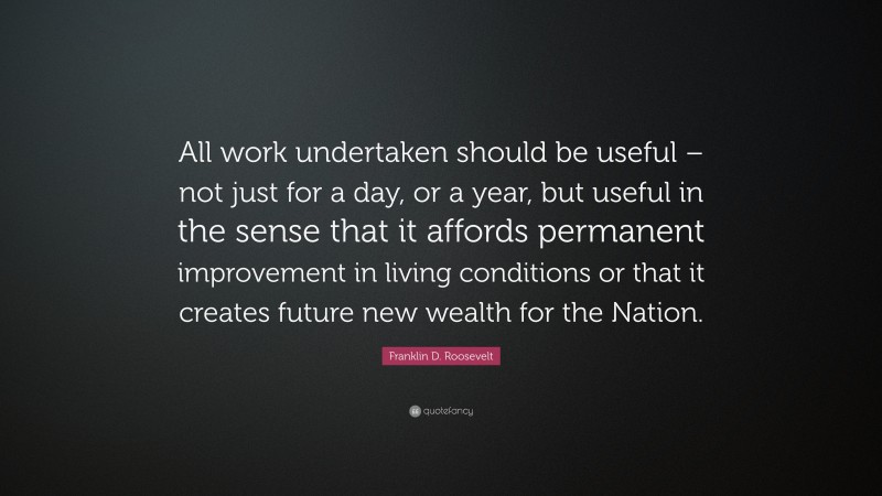 Franklin D. Roosevelt Quote: “All work undertaken should be useful – not just for a day, or a year, but useful in the sense that it affords permanent improvement in living conditions or that it creates future new wealth for the Nation.”