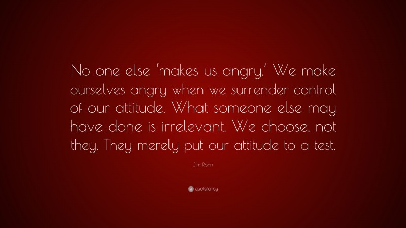 Jim Rohn Quote: “No one else ‘makes us angry.’ We make ourselves angry when we surrender control of our attitude. What someone else may have done is irrelevant. We choose, not they. They merely put our attitude to a test.”