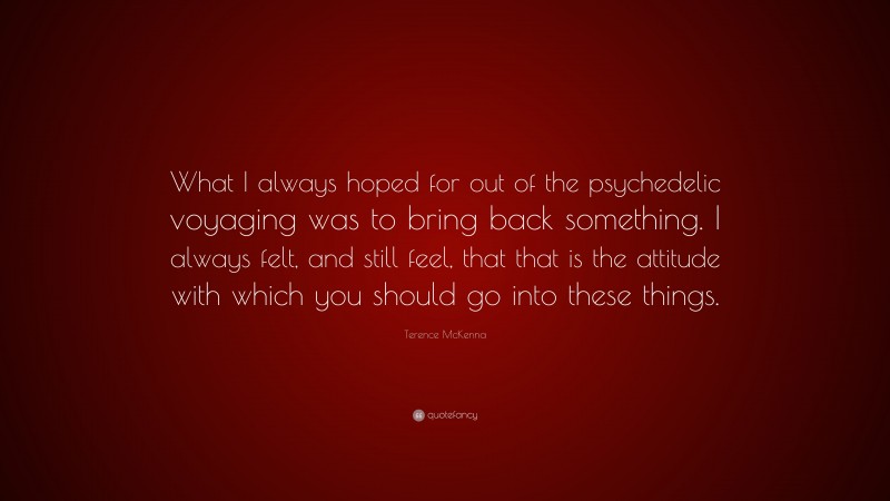 Terence McKenna Quote: “What I always hoped for out of the psychedelic voyaging was to bring back something. I always felt, and still feel, that that is the attitude with which you should go into these things.”