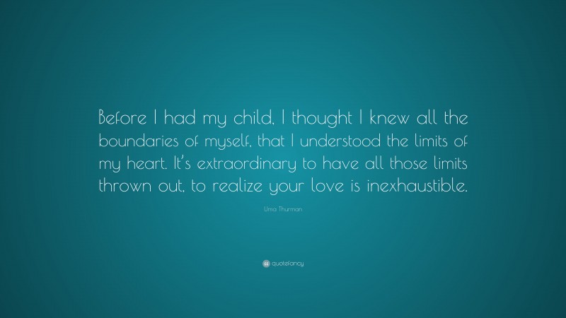Uma Thurman Quote: “Before I had my child, I thought I knew all the boundaries of myself, that I understood the limits of my heart. It’s extraordinary to have all those limits thrown out, to realize your love is inexhaustible.”