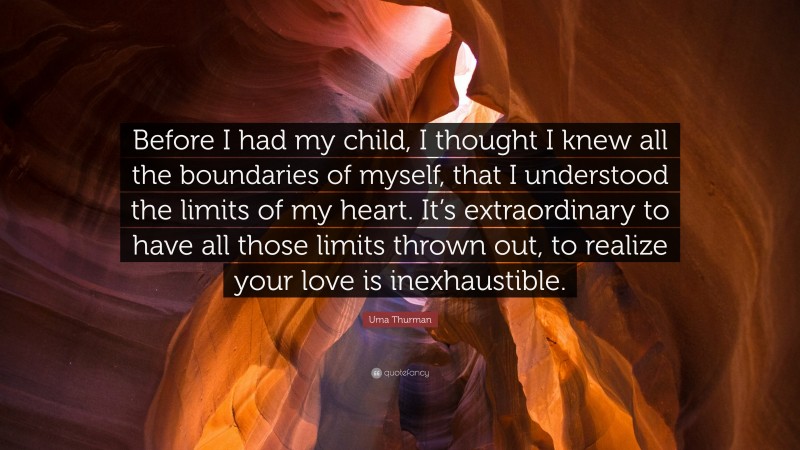 Uma Thurman Quote: “Before I had my child, I thought I knew all the boundaries of myself, that I understood the limits of my heart. It’s extraordinary to have all those limits thrown out, to realize your love is inexhaustible.”