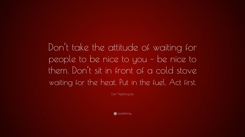 Earl Nightingale Quote: “Don’t take the attitude of waiting for people to be nice to you – be nice to them. Don’t sit in front of a cold stove waiting for the heat. Put in the fuel. Act first.”