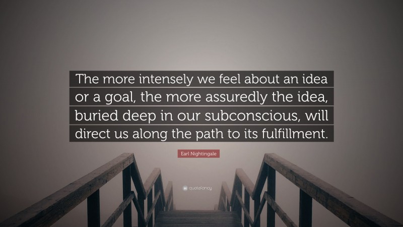 Earl Nightingale Quote: “The more intensely we feel about an idea or a goal, the more assuredly the idea, buried deep in our subconscious, will direct us along the path to its fulfillment.”