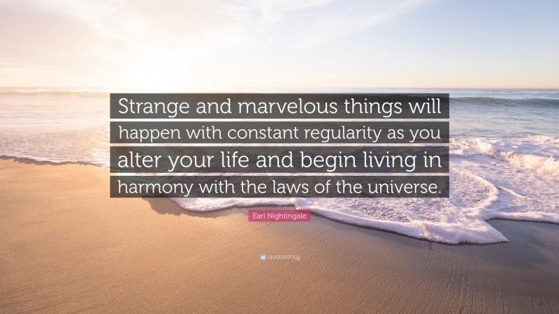 Earl Nightingale Quote: “Strange and marvelous things will happen with constant regularity as you alter your life and begin living in harmony with the laws of the universe.”