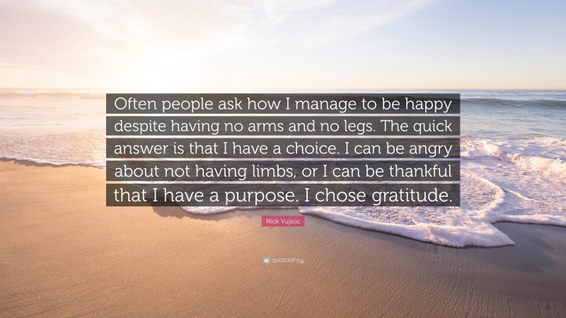 Nick Vujicic Quote: “Often people ask how I manage to be happy despite having no arms and no legs. The quick answer is that I have a choice. I can be angry about not having limbs, or I can be thankful that I have a purpose. I chose gratitude.”