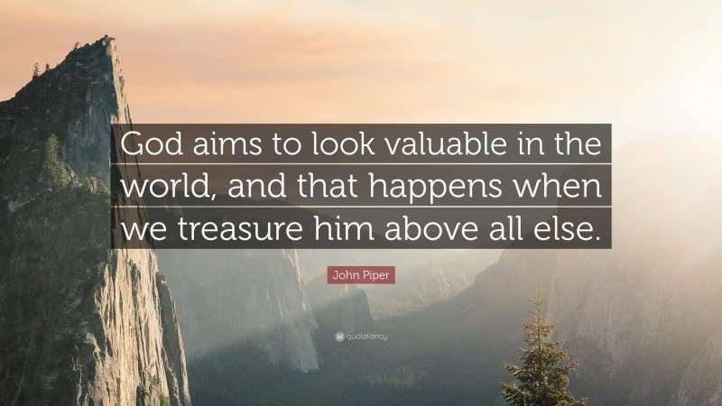 John Piper Quote: “God aims to look valuable in the world, and that happens when we treasure him above all else.”