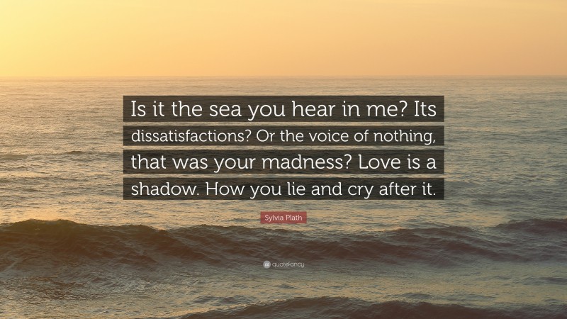 Sylvia Plath Quote: “Is it the sea you hear in me? Its dissatisfactions? Or the voice of nothing, that was your madness? Love is a shadow. How you lie and cry after it.”