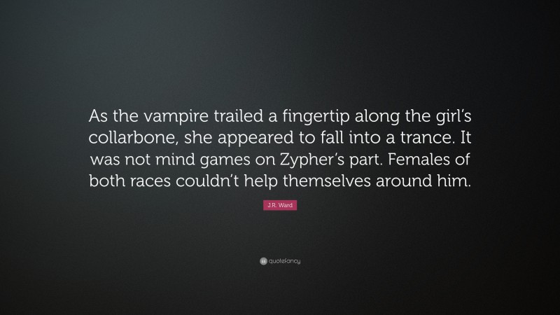 J.R. Ward Quote: “As the vampire trailed a fingertip along the girl’s collarbone, she appeared to fall into a trance. It was not mind games on Zypher’s part. Females of both races couldn’t help themselves around him.”