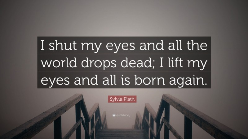 Sylvia Plath Quote: “I shut my eyes and all the world drops dead; I lift my eyes and all is born again.”